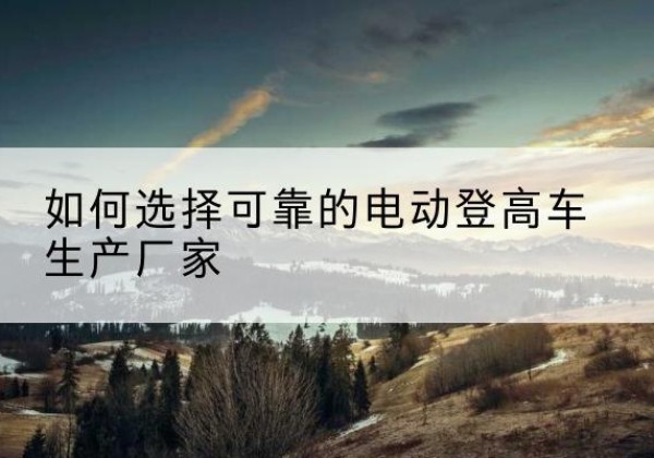 绥芬河电动登高车厂家-如何选择可靠的电动登高车生产厂家