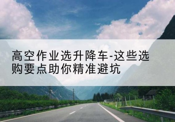 绥芬河升降车厂家-高空作业选升降车-这些选购要点助你*避坑