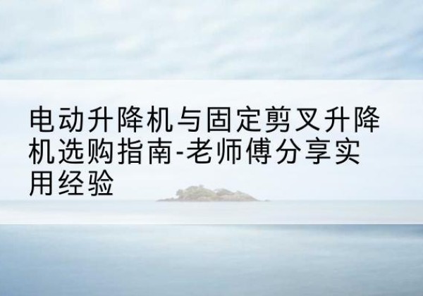 绥芬河电动升降机怎么选-电动升降机与固定剪叉升降机选购指南-老师傅分享实用经验